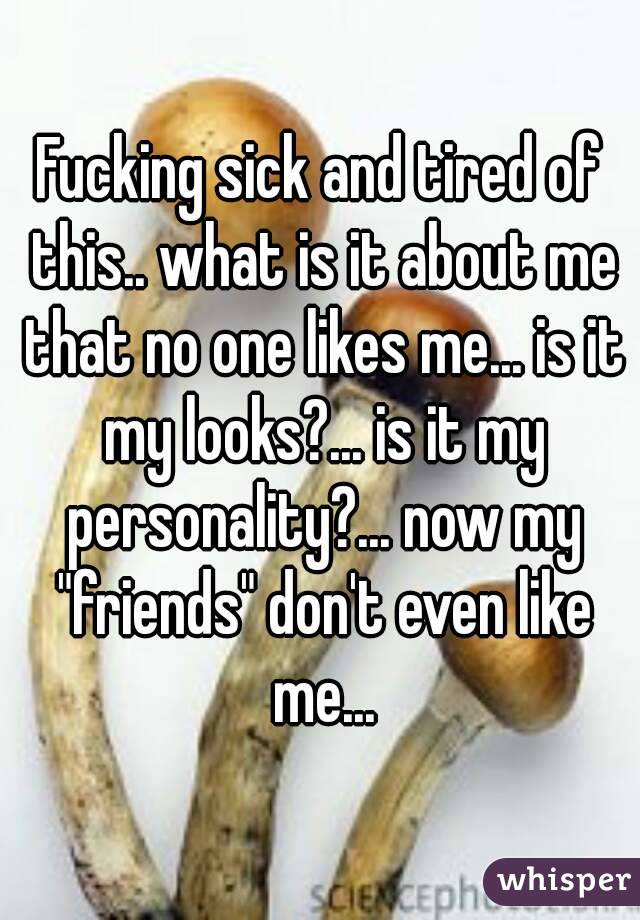 Fucking sick and tired of this.. what is it about me that no one likes me... is it my looks?... is it my personality?... now my "friends" don't even like me...