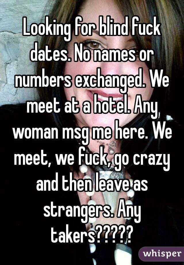 Looking for blind fuck dates. No names or numbers exchanged. We meet at a hotel. Any woman msg me here. We meet, we fuck, go crazy and then leave as strangers. Any takers?????