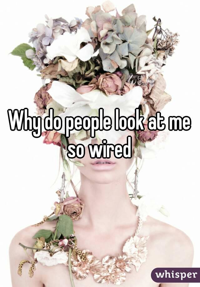 Why do people look at me so wired 