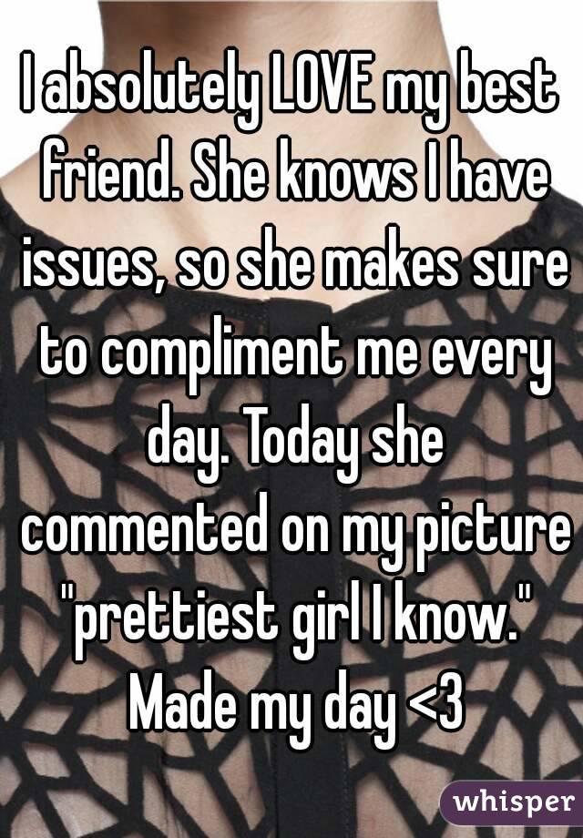 I absolutely LOVE my best friend. She knows I have issues, so she makes sure to compliment me every day. Today she commented on my picture "prettiest girl I know." Made my day <3