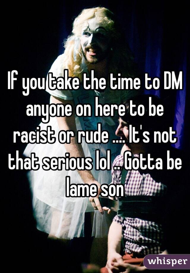 If you take the time to DM anyone on here to be racist or rude .... It's not that serious lol .. Gotta be lame son 