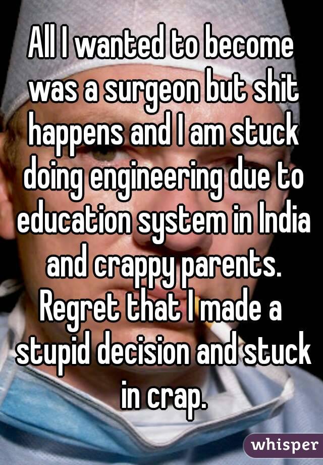 All I wanted to become was a surgeon but shit happens and I am stuck doing engineering due to education system in India and crappy parents.
Regret that I made a stupid decision and stuck in crap.
