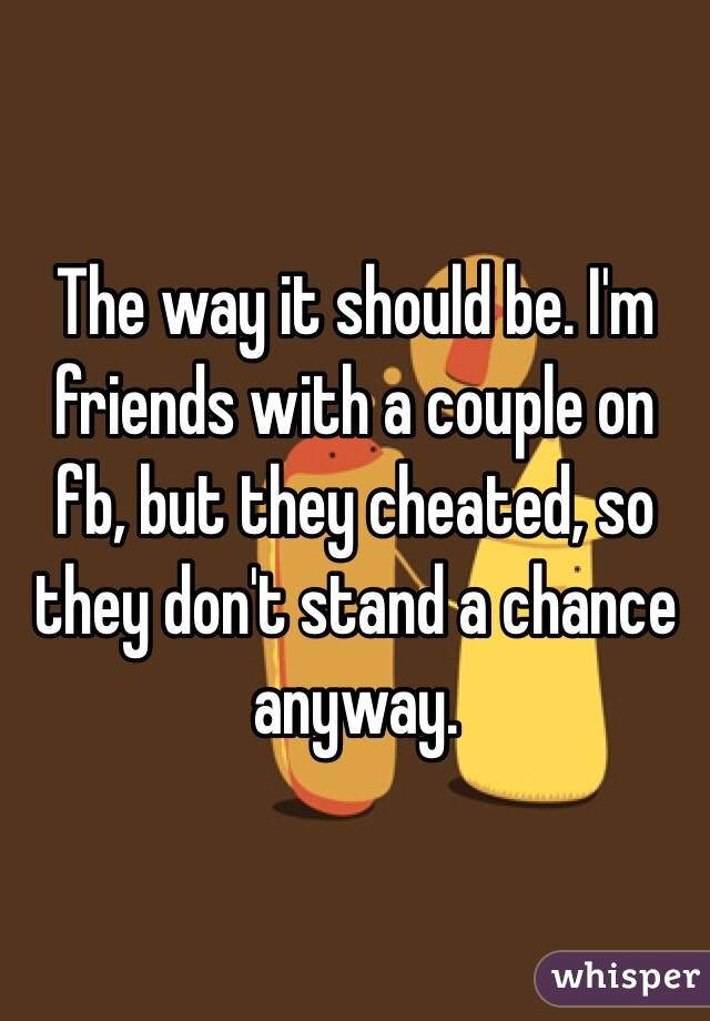 The way it should be. I'm friends with a couple on fb, but they cheated, so they don't stand a chance anyway. 
