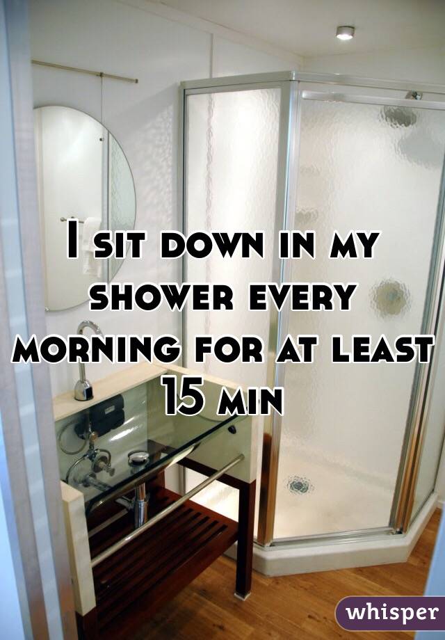 I sit down in my shower every morning for at least 15 min