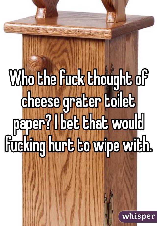 Who the fuck thought of cheese grater toilet paper? I bet that would fucking hurt to wipe with.