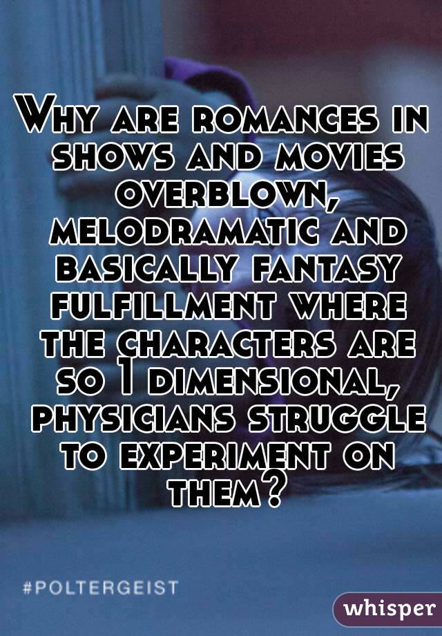 Why are romances in shows and movies overblown, melodramatic and basically fantasy fulfillment where the characters are so 1 dimensional, physicians struggle to experiment on them?