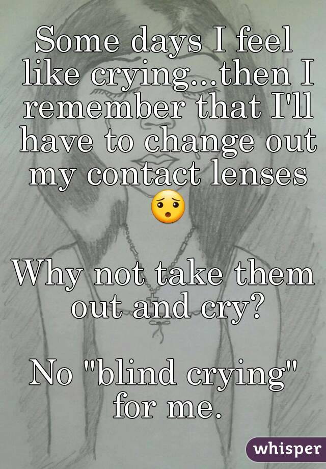 Some days I feel like crying...then I remember that I'll have to change out my contact lenses 😯

Why not take them out and cry?

No "blind crying" for me.