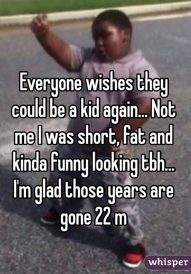 Everyone wishes they could be a kid again... Not me I was short, fat and kinda funny looking tbh... I'm glad those years are gone 22 m 