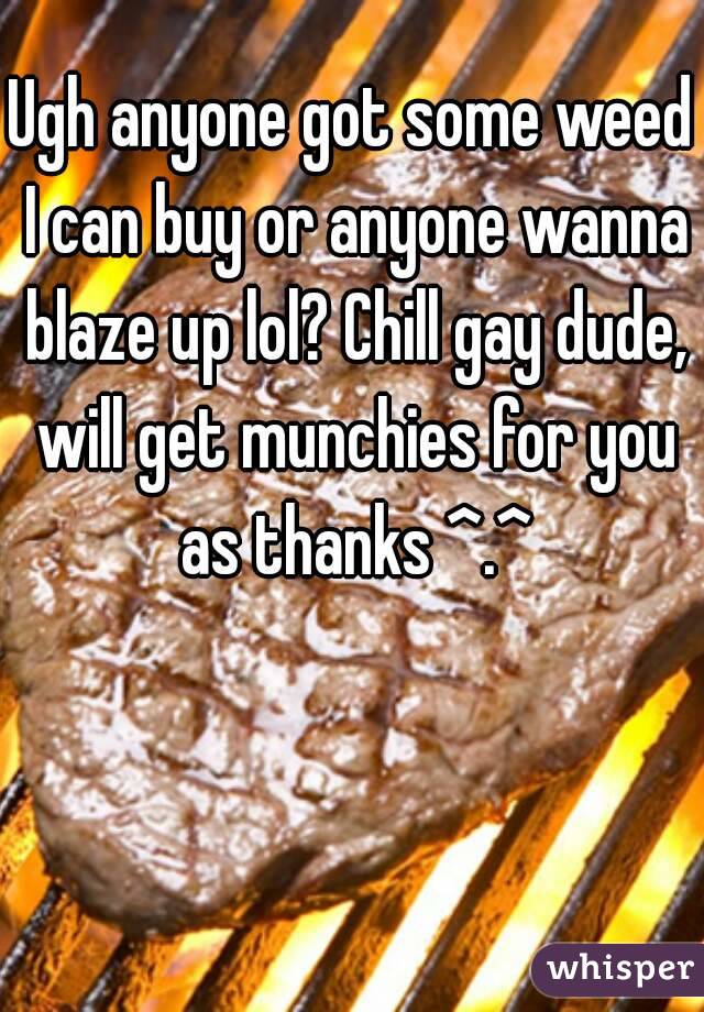 Ugh anyone got some weed I can buy or anyone wanna blaze up lol? Chill gay dude, will get munchies for you as thanks ^.^