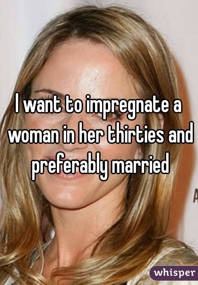 I want to impregnate a woman in her thirties and preferably married