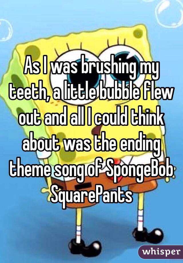 As I was brushing my teeth, a little bubble flew out and all I could think about was the ending theme song of SpongeBob SquarePants 