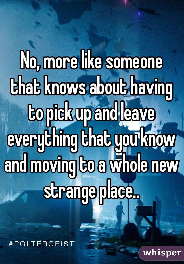 No, more like someone that knows about having to pick up and leave everything that you know and moving to a whole new strange place..