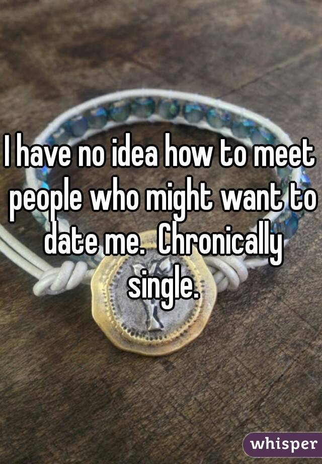 I have no idea how to meet people who might want to date me.  Chronically single.