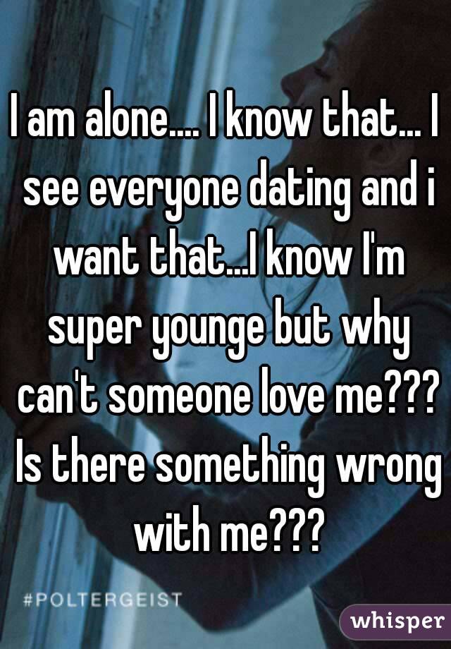 I am alone.... I know that... I see everyone dating and i want that...I know I'm super younge but why can't someone love me??? Is there something wrong with me???