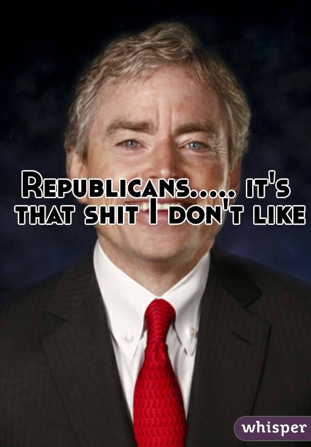 Republicans..... it's that shit I don't like 