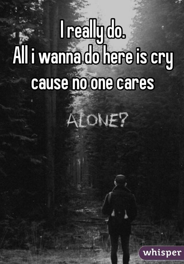 I really do.
All i wanna do here is cry cause no one cares
