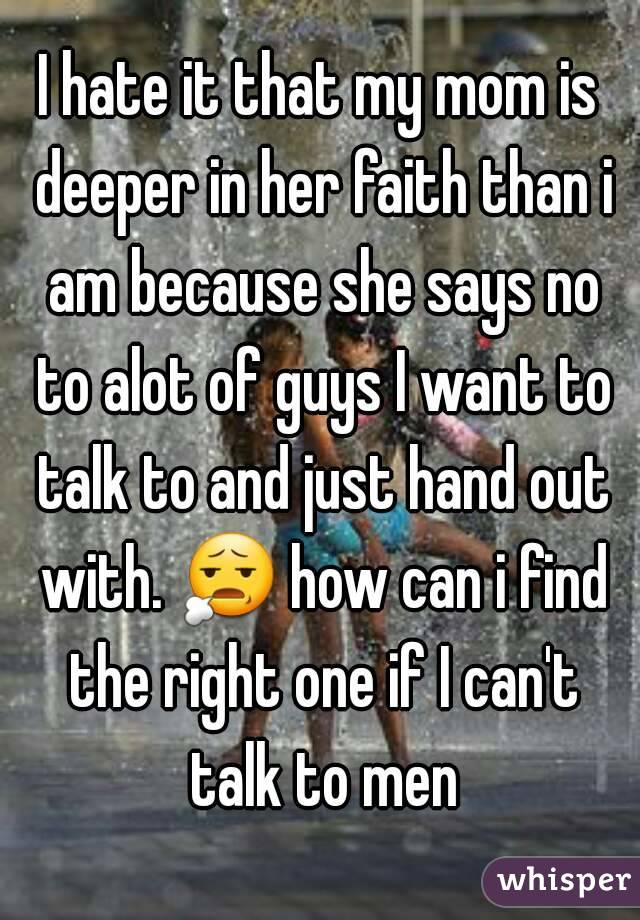 I hate it that my mom is deeper in her faith than i am because she says no to alot of guys I want to talk to and just hand out with. 😧 how can i find the right one if I can't talk to men