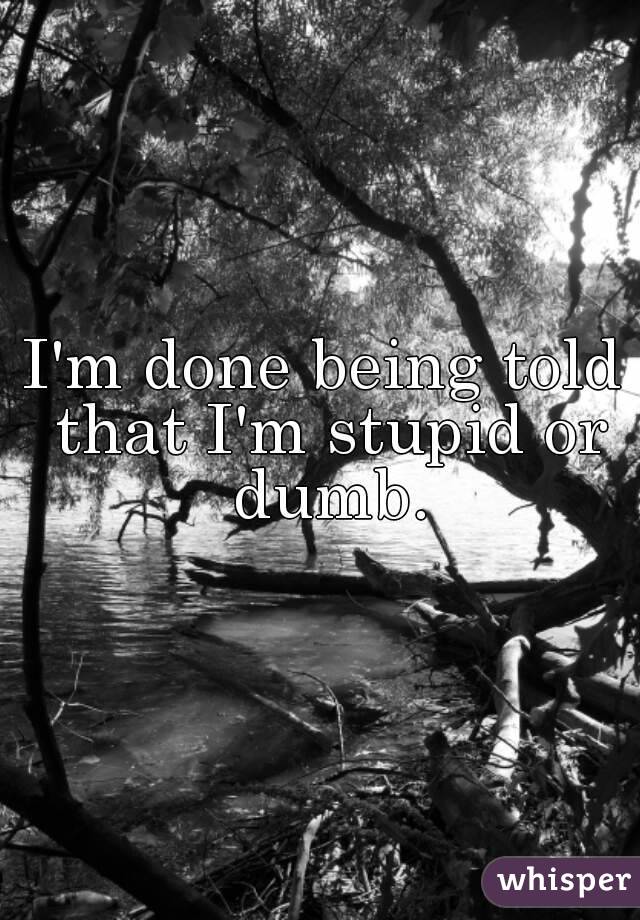 I'm done being told that I'm stupid or dumb.