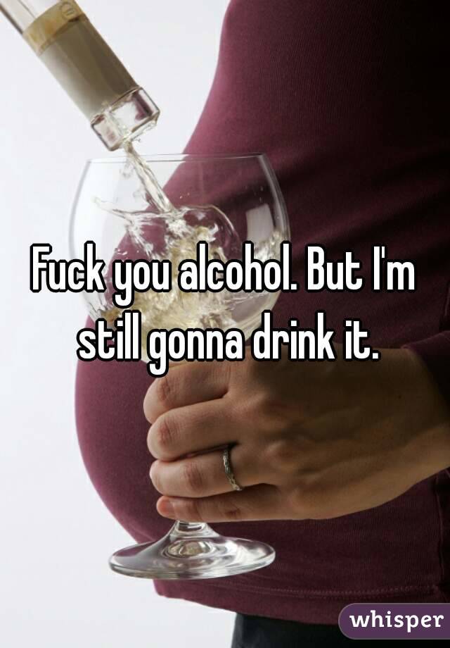 Fuck you alcohol. But I'm still gonna drink it.