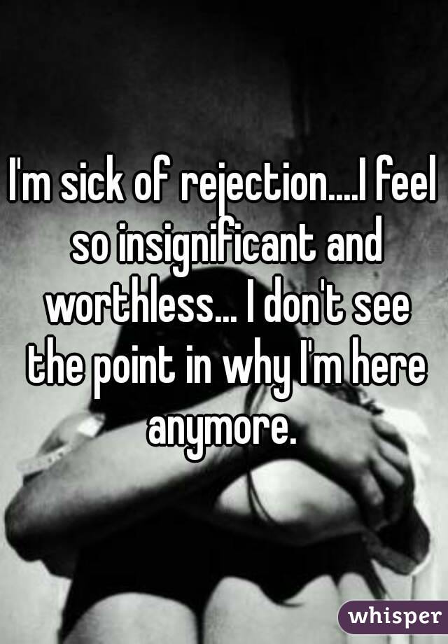 I'm sick of rejection....I feel so insignificant and worthless... I don't see the point in why I'm here anymore. 