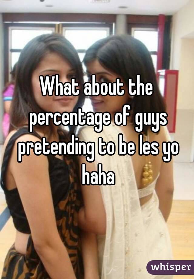 What about the percentage of guys pretending to be les yo haha