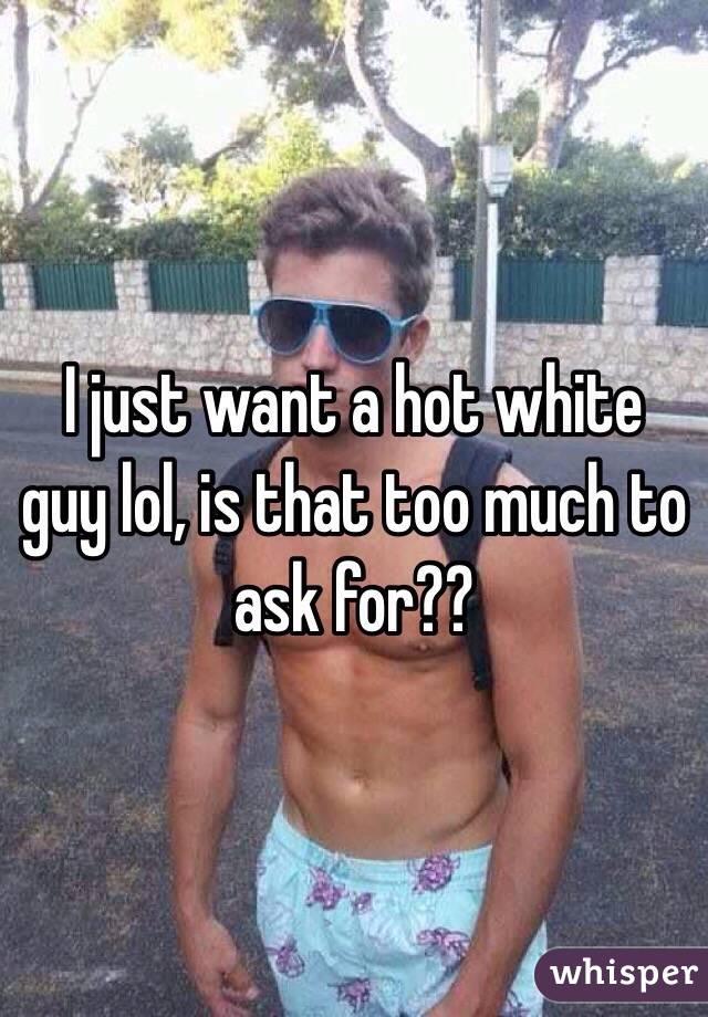 I just want a hot white guy lol, is that too much to ask for??