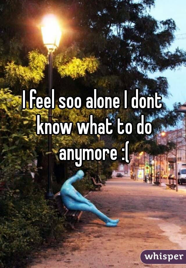 I feel soo alone I dont know what to do anymore :(