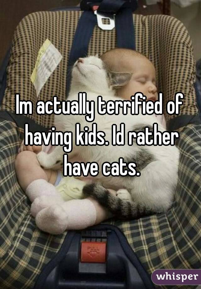 Im actually terrified of having kids. Id rather have cats.