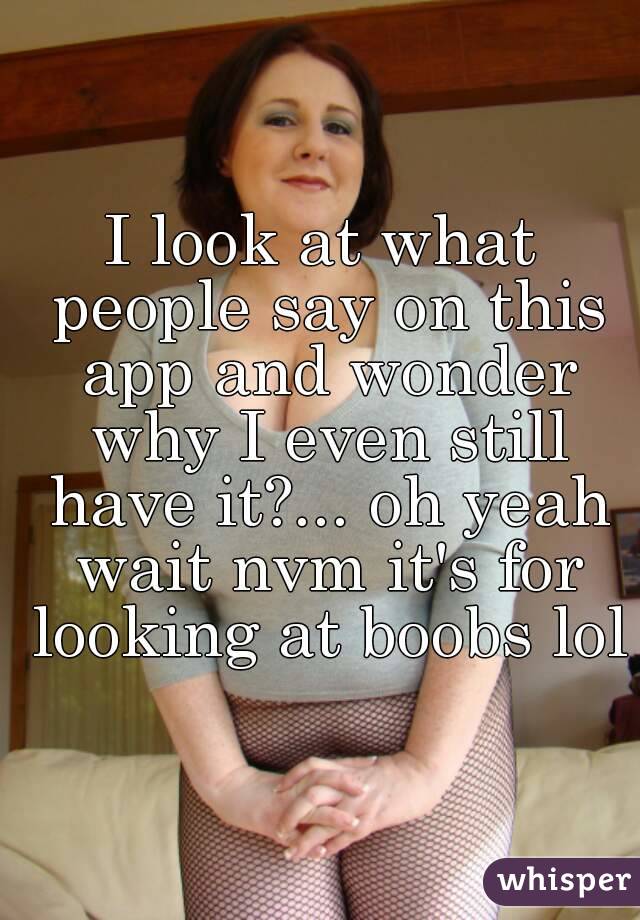 I look at what people say on this app and wonder why I even still have it?... oh yeah wait nvm it's for looking at boobs lol