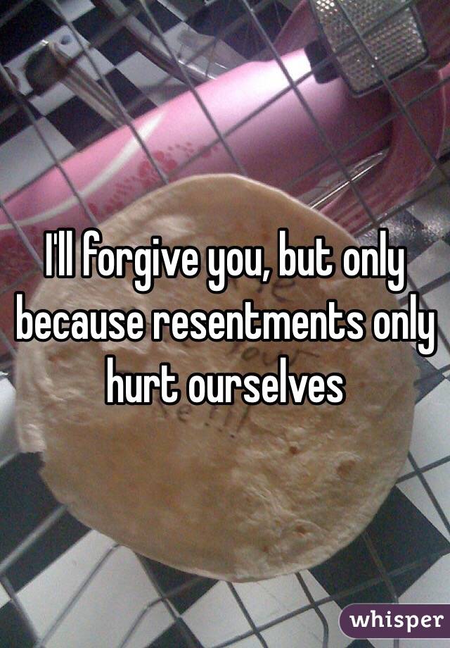 I'll forgive you, but only because resentments only hurt ourselves 
