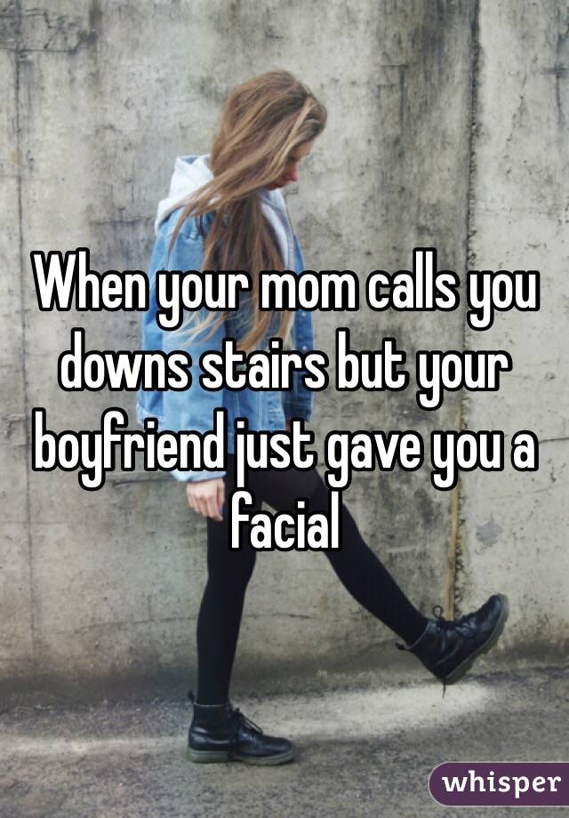 When your mom calls you downs stairs but your boyfriend just gave you a facial