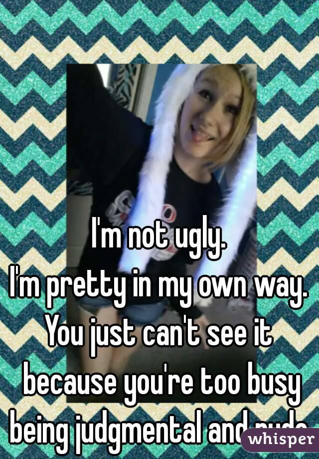 I'm not ugly.
I'm pretty in my own way.
You just can't see it because you're too busy being judgmental and rude.