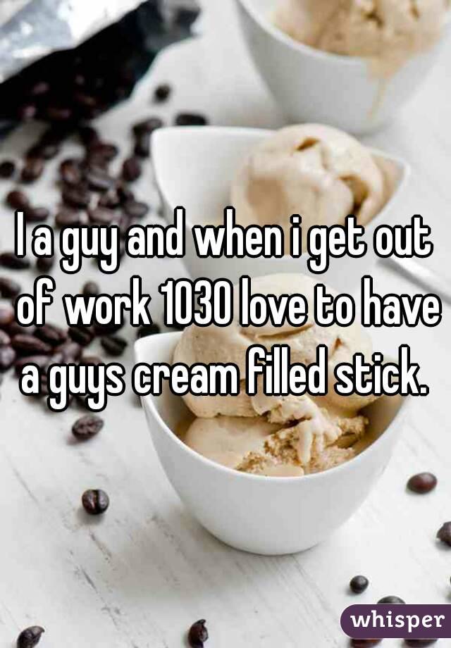I a guy and when i get out of work 1030 love to have a guys cream filled stick. 