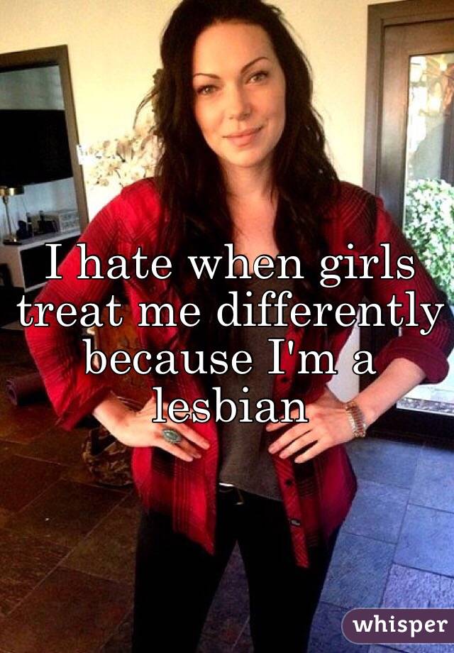 I hate when girls treat me differently because I'm a lesbian