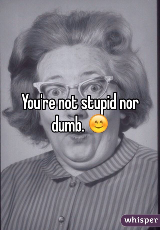 You're not stupid nor dumb. 😊