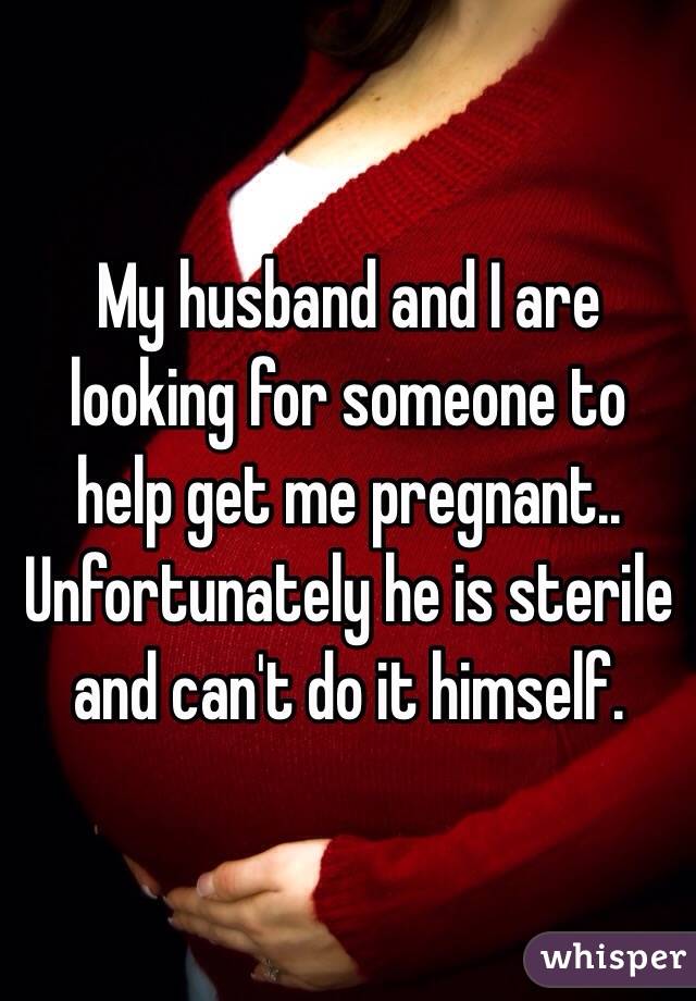 My husband and I are looking for someone to help get me pregnant.. Unfortunately he is sterile and can't do it himself.