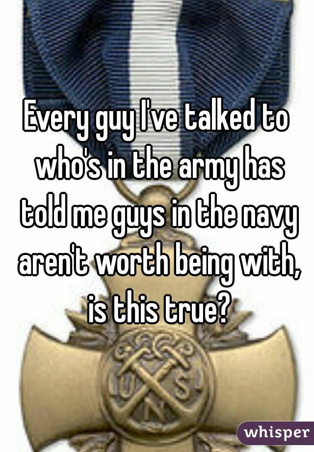 Every guy I've talked to who's in the army has told me guys in the navy aren't worth being with, is this true?