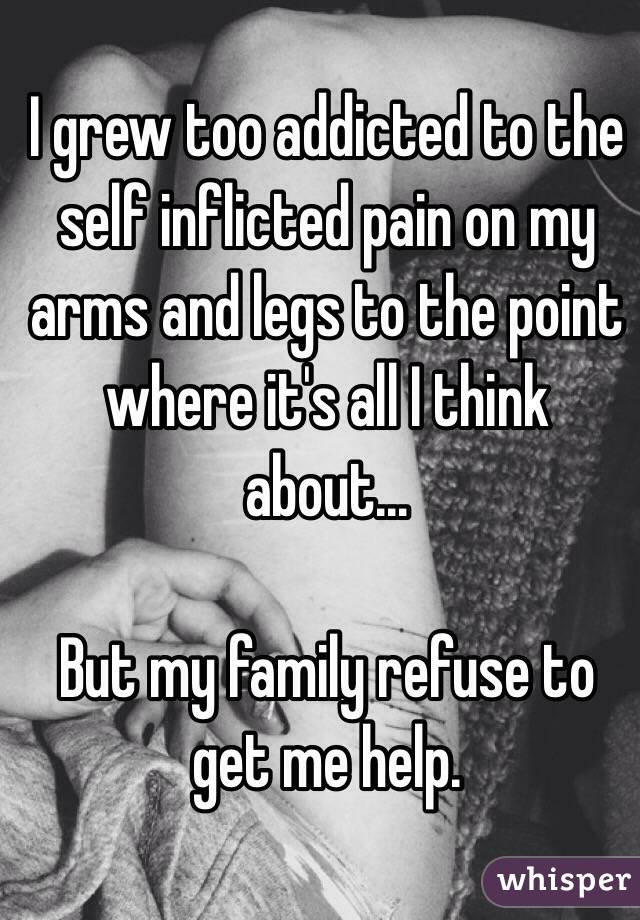 I grew too addicted to the self inflicted pain on my arms and legs to the point where it's all I think about...

But my family refuse to get me help.