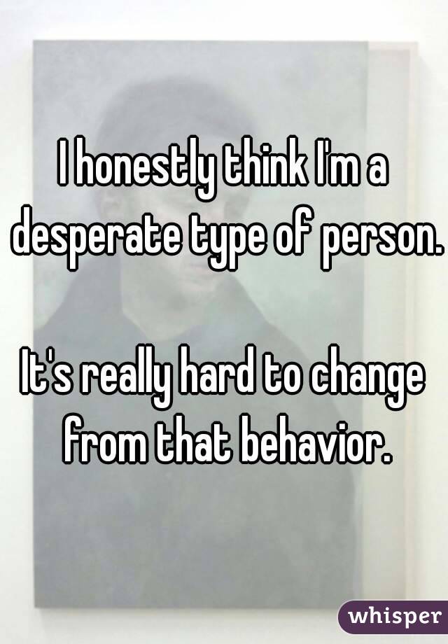 I honestly think I'm a desperate type of person.

It's really hard to change from that behavior.