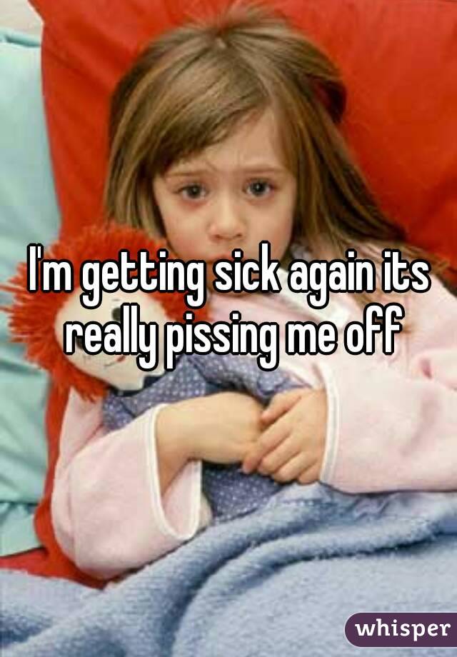I'm getting sick again its really pissing me off