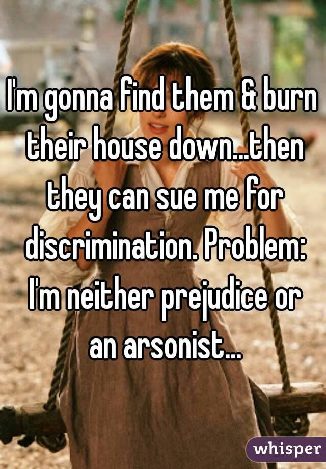 I'm gonna find them & burn their house down...then they can sue me for discrimination. Problem: I'm neither prejudice or an arsonist...