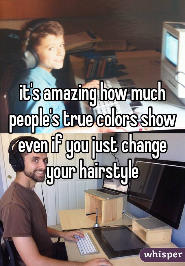 it's amazing how much people's true colors show even if you just change your hairstyle
