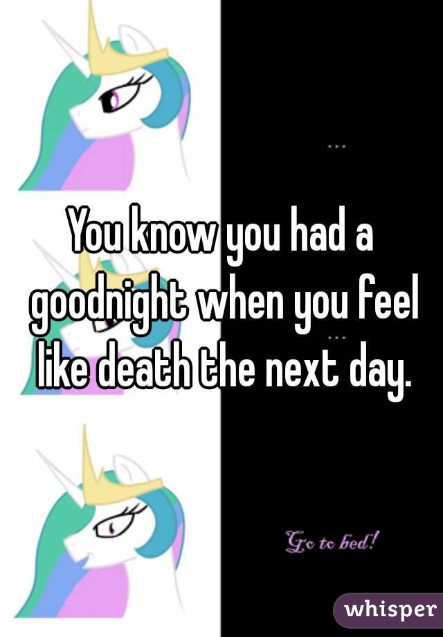 You know you had a goodnight when you feel like death the next day.