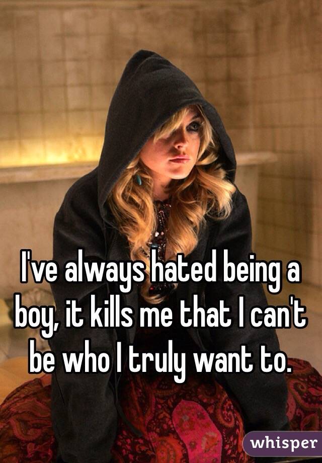 I've always hated being a boy, it kills me that I can't be who I truly want to. 