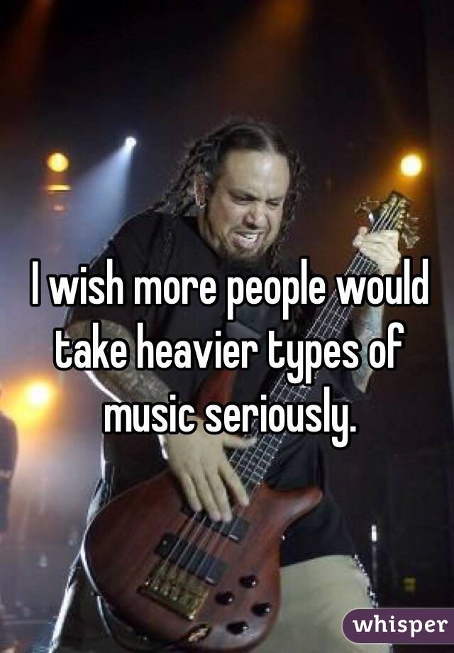 I wish more people would take heavier types of music seriously.