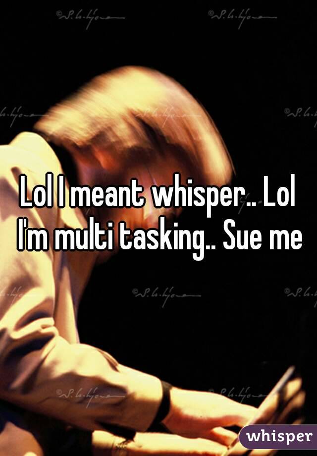 Lol I meant whisper.. Lol I'm multi tasking.. Sue me