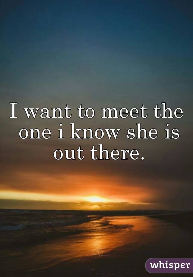 I want to meet the one i know she is out there.