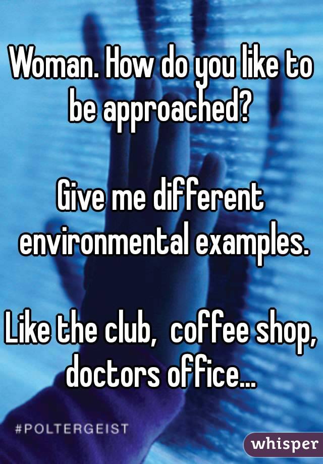 Woman. How do you like to be approached? 

Give me different environmental examples.

Like the club,  coffee shop, doctors office... 