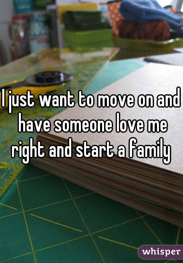I just want to move on and have someone love me right and start a family 