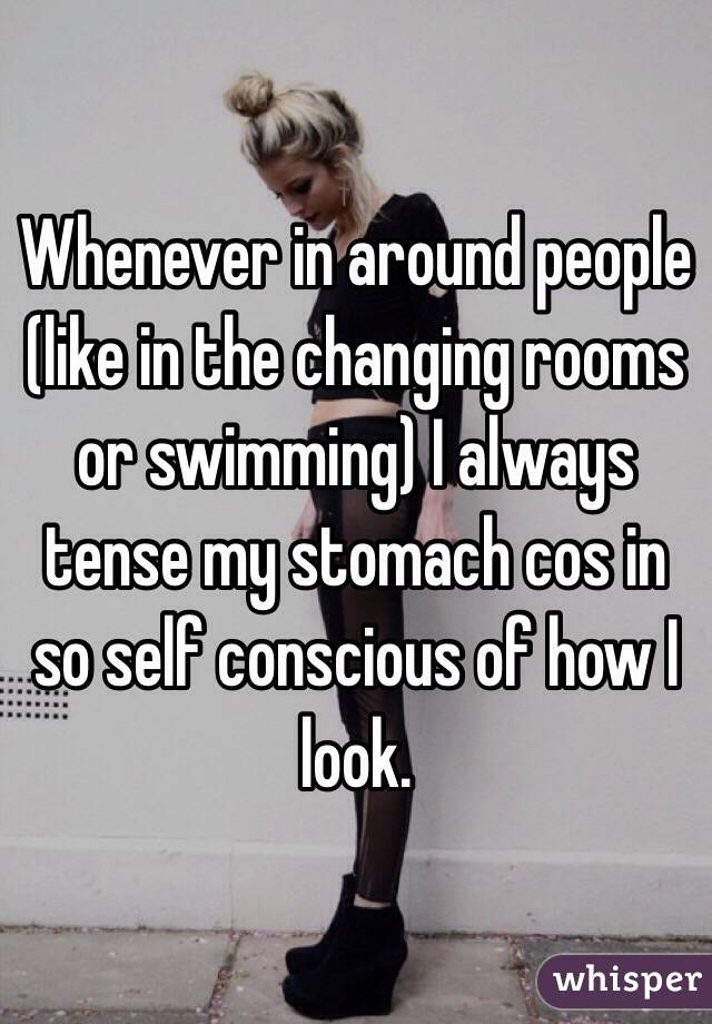 Whenever in around people (like in the changing rooms or swimming) I always tense my stomach cos in so self conscious of how I look.